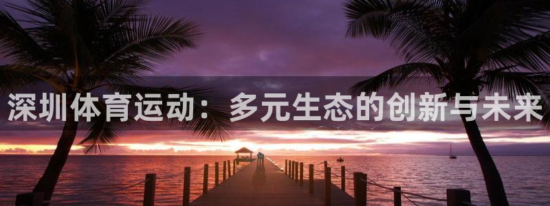 皇冠678体育：深圳体育运动：多元生态的创新与未来